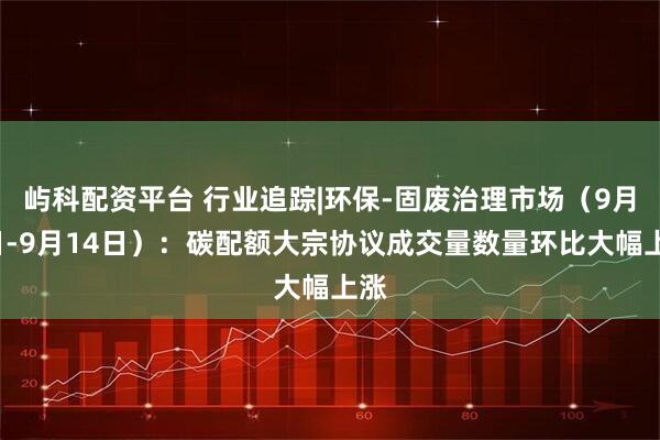 屿科配资平台 行业追踪|环保-固废治理市场（9月8日-9月14日）：碳配额大宗协议成交量数量环比大幅上涨