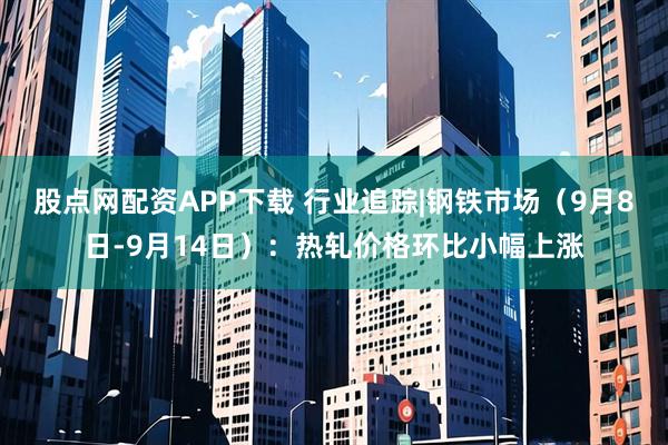 股点网配资APP下载 行业追踪|钢铁市场（9月8日-9月14日）：热轧价格环比小幅上涨