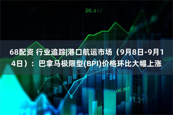 68配资 行业追踪|港口航运市场（9月8日-9月14日）：巴拿马极限型(BPI)价格环比大幅上涨