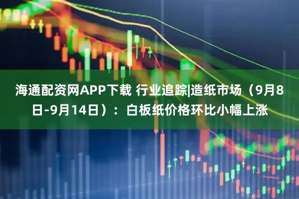 海通配资网APP下载 行业追踪|造纸市场（9月8日-9月14日）：白板纸价格环比小幅上涨