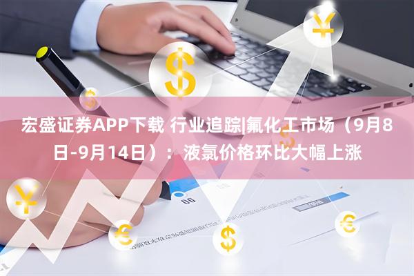 宏盛证券APP下载 行业追踪|氟化工市场(9月8日-9月14日):液氯价格环比大幅上涨