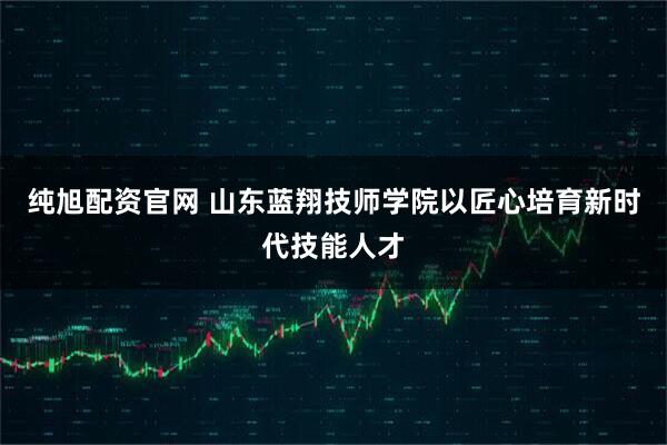 纯旭配资官网 山东蓝翔技师学院以匠心培育新时代技能人才