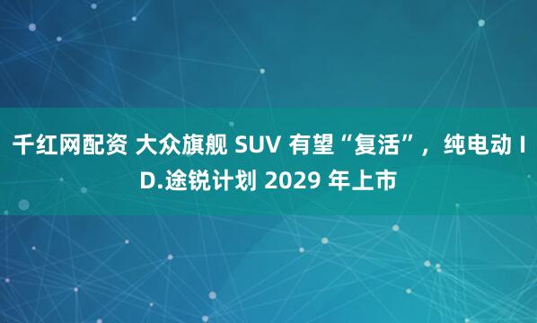 千红网配资 大众旗舰 SUV 有望“复活”，纯电动 ID.途锐计划 2029 年上市