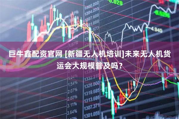 巨牛鑫配资官网 [新疆无人机培训]未来无人机货运会大规模普及吗？