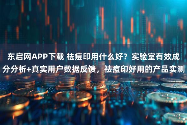 东启网APP下载 祛痘印用什么好？实验室有效成分分析+真实用户数据反馈，祛痘印好用的产品实测