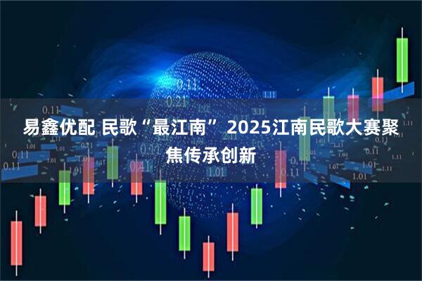 易鑫优配 民歌“最江南” 2025江南民歌大赛聚焦传承创新