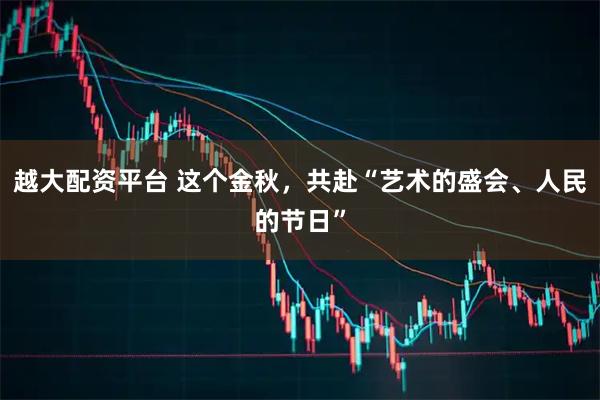 越大配资平台 这个金秋，共赴“艺术的盛会、人民的节日”