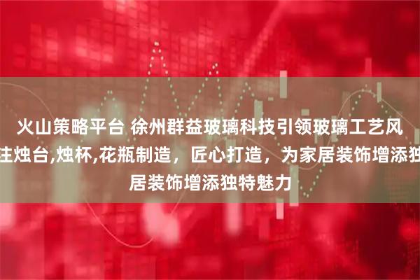 火山策略平台 徐州群益玻璃科技引领玻璃工艺风尚,专注烛台,烛杯,花瓶制造,匠心打造,为家居装饰增添独特魅力