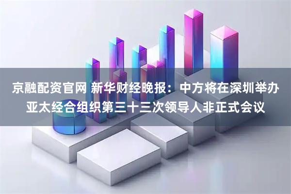京融配资官网 新华财经晚报：中方将在深圳举办亚太经合组织第三十三次领导人非正式会议