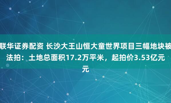 联华证券配资 长沙大王山恒大童世界项目三幅地块被法拍:土地总面积17.2万平米,起拍价3.53亿元