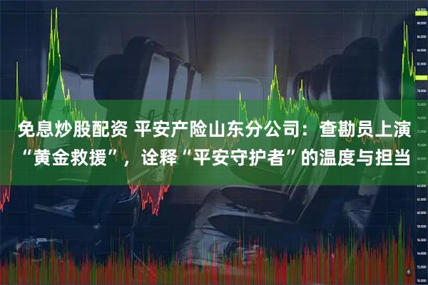 免息炒股配资 平安产险山东分公司:查勘员上演“黄金救援”,诠释“平安守护者”的温度与担当