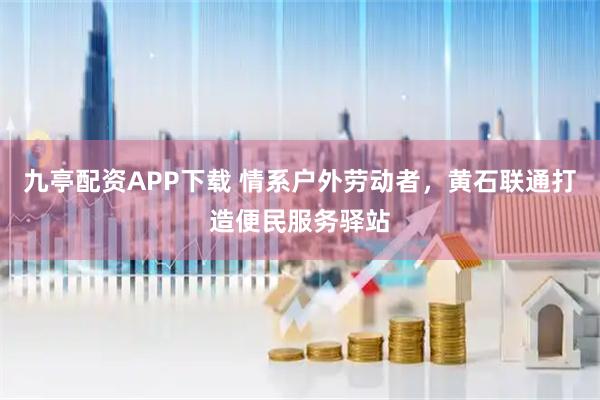 九亭配资APP下载 情系户外劳动者,黄石联通打造便民服务驿站