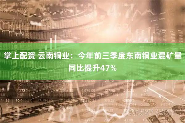 掌上配资 云南铜业：今年前三季度东南铜业混矿量同比提升47%