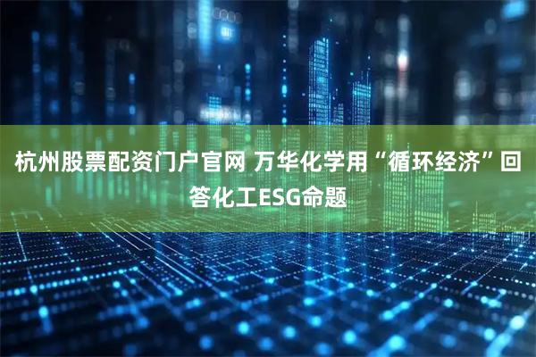 杭州股票配资门户官网 万华化学用“循环经济”回答化工ESG命题