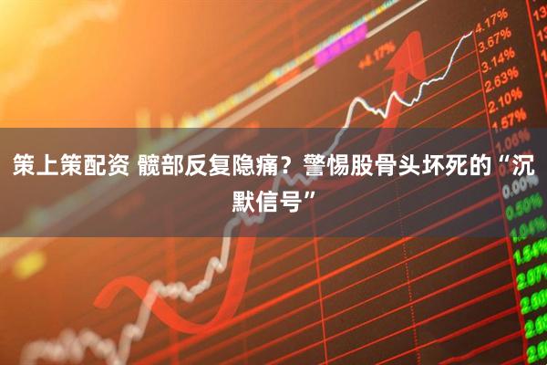 策上策配资 髋部反复隐痛？警惕股骨头坏死的“沉默信号”