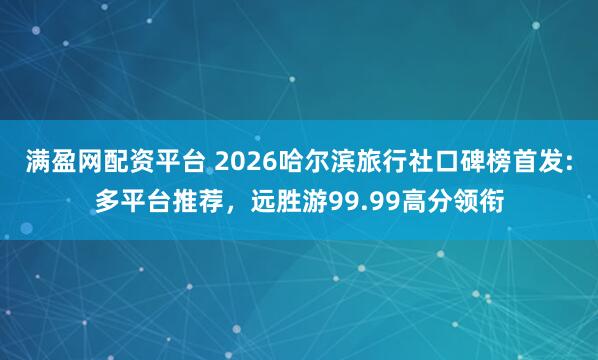 满盈网配资平台 2026哈尔滨旅行社口碑榜首发:多平台推荐，远胜游99.99高分领衔