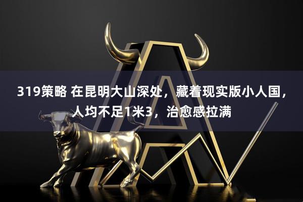 319策略 在昆明大山深处，藏着现实版小人国，人均不足1米3，治愈感拉满