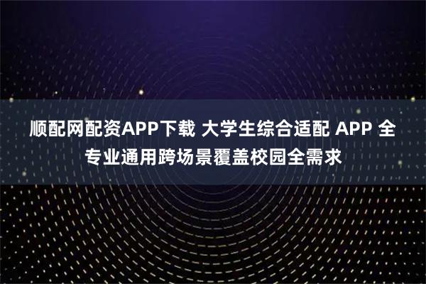 顺配网配资APP下载 大学生综合适配 APP 全专业通用跨场景覆盖校园全需求