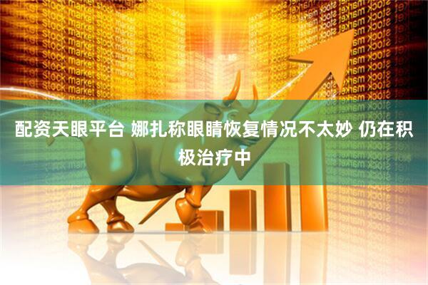 配资天眼平台 娜扎称眼睛恢复情况不太妙 仍在积极治疗中