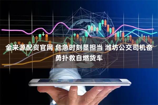 金来源配资官网 危急时刻显担当 潍坊公交司机奋勇扑救自燃货车