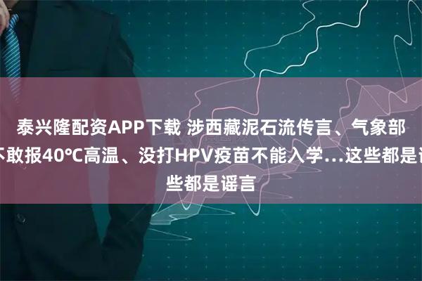 泰兴隆配资APP下载 涉西藏泥石流传言、气象部门不敢报40℃高温、没打HPV疫苗不能入学…这些都是谣言