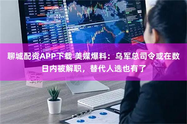 聊城配资APP下载 美媒爆料：乌军总司令或在数日内被解职，替代人选也有了