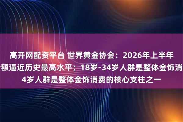 高开网配资平台 世界黄金协会：2026年上半年，中国金饰消费金额逼近历史最高水平；18岁-34岁人群是整体金饰消费的核心支柱之一