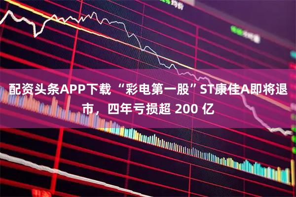 配资头条APP下载 “彩电第一股”ST康佳A即将退市，四年亏损超 200 亿